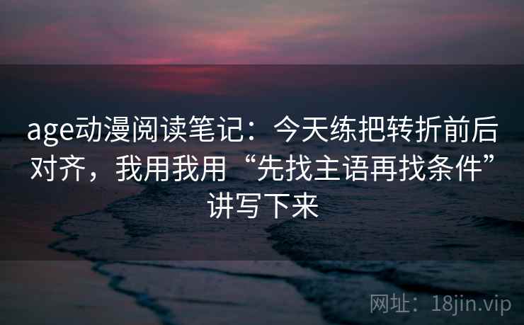 age动漫阅读笔记：今天练把转折前后对齐，我用我用“先找主语再找条件”讲写下来